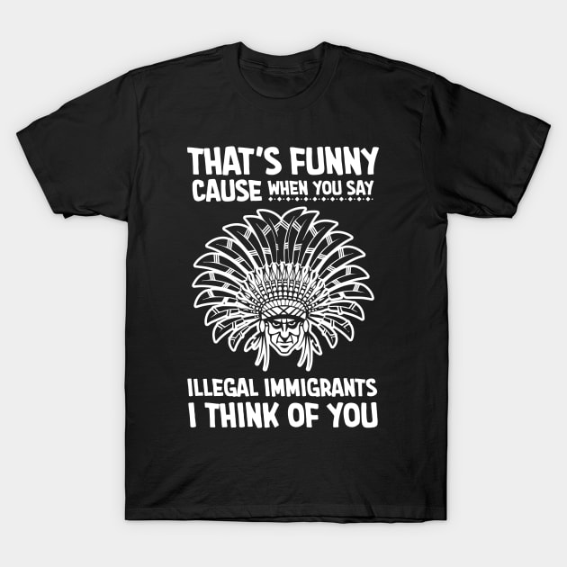 Thats funny cause when you say illegal immigrants i think of you T-Shirt by Antrobus